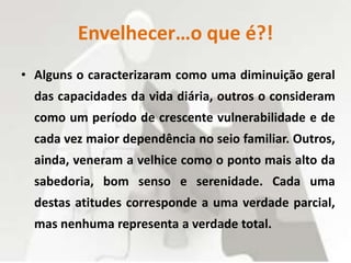 Envelhecer…o que é?!
• Alguns o caracterizaram como uma diminuição geral
das capacidades da vida diária, outros o consideram
como um período de crescente vulnerabilidade e de
cada vez maior dependência no seio familiar. Outros,
ainda, veneram a velhice como o ponto mais alto da
sabedoria, bom senso e serenidade. Cada uma
destas atitudes corresponde a uma verdade parcial,
mas nenhuma representa a verdade total.
 