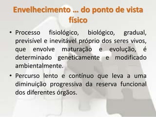 Envelhecimento … do ponto de vista
físico
• Processo fisiológico, biológico, gradual,
previsível e inevitável próprio dos seres vivos,
que envolve maturação e evolução, é
determinado geneticamente e modificado
ambientalmente.
• Percurso lento e contínuo que leva a uma
diminuição progressiva da reserva funcional
dos diferentes órgãos.
 