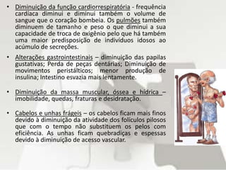 • Diminuição da função cardiorrespiratória - frequência
cardíaca diminui e diminui também o volume de
sangue que o coração bombeia. Os pulmões também
diminuem de tamanho e peso o que diminui a sua
capacidade de troca de oxigênio pelo que há também
uma maior predisposição de indivíduos idosos ao
acúmulo de secreções.
• Alterações gastrointestinais – diminuição das papilas
gustativas; Perda de peças dentárias; Diminuição de
movimentos peristálticos; menor produção de
insulina; Intestino esvazia mais lentamente.
• Diminuição da massa muscular, óssea e hídrica –
imobilidade, quedas, fraturas e desidratação.
• Cabelos e unhas frágeis – os cabelos ficam mais finos
devido à diminuição da atividade dos folículos pilosos
que com o tempo não substituem os pelos com
eficiência. As unhas ficam quebradiças e espessas
devido à diminuição de acesso vascular.
 