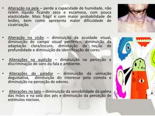 • Alteração na pele – perde a capacidade de humidade, não
retém líquido ficando seca e escamosa, com pouca
elasticidade. Mais frágil e com maior probabilidade de
lesões, bem como apresenta maior dificuldade de
cicatrização.
• Alteração na visão – diminuição da acuidade visual,
diminuição do campo visual periférico, diminuição da
adaptação clara/escuro, diminuição da noção de
profundidade e diminuição da identificação de cores.
• Alterações na audição – diminuição na perceção e
discriminação de sons da fala e ambiente.
• Alterações do paladar – diminuição da sensação
degustativa, diminuição do interesse pela comida e
diminuição na perceção de odores.
• Alterações no tato – diminuição da sensibilidade da palma
das mãos e na sola dos pés e diminuição da perceção de
estímulos nocivos.
 
