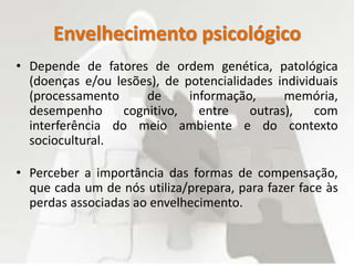 Envelhecimento psicológico
• Depende de fatores de ordem genética, patológica
(doenças e/ou lesões), de potencialidades individuais
(processamento de informação, memória,
desempenho cognitivo, entre outras), com
interferência do meio ambiente e do contexto
sociocultural.
• Perceber a importância das formas de compensação,
que cada um de nós utiliza/prepara, para fazer face às
perdas associadas ao envelhecimento.
 