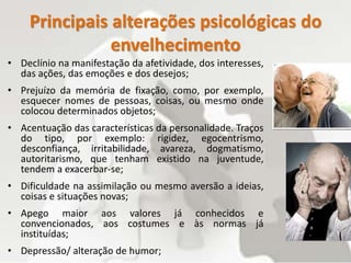 Principais alterações psicológicas do
envelhecimento
• Declínio na manifestação da afetividade, dos interesses,
das ações, das emoções e dos desejos;
• Prejuízo da memória de fixação, como, por exemplo,
esquecer nomes de pessoas, coisas, ou mesmo onde
colocou determinados objetos;
• Acentuação das características da personalidade. Traços
do tipo, por exemplo: rigidez, egocentrismo,
desconfiança, irritabilidade, avareza, dogmatismo,
autoritarismo, que tenham existido na juventude,
tendem a exacerbar-se;
• Dificuldade na assimilação ou mesmo aversão a ideias,
coisas e situações novas;
• Apego maior aos valores já conhecidos e
convencionados, aos costumes e às normas já
instituídas;
• Depressão/ alteração de humor;
 