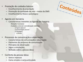 • Prestação de cuidados básicos
– Envelhecimento da população
– Promoção da qualidade de vida – metas da OMS
– Envelhecimento físico e psicológico
• Agente em Geriatria
– Características inerentes ao Agente em Geriatria
- Relações humanas
- Cuidados a ter em consideração relativos
- à higiene pessoal
- à apresentação pessoal
- à linguagem
- à atitude
• Processos de comunicação e observação
– Características da comunicação e observação
– Elementos do processo de comunicação
– Princípios da observação
– Jogos e simulações
– Reflexão sobre a pessoa idosa
• Conforto da pessoa idosa
– Sono e repouso
– Cama simples e cama articulada
 