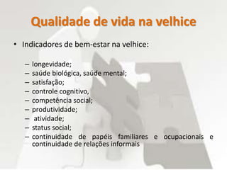 Qualidade de vida na velhice
• Indicadores de bem-estar na velhice:
– longevidade;
– saúde biológica, saúde mental;
– satisfação;
– controle cognitivo,
– competência social;
– produtividade;
– atividade;
– status social;
– continuidade de papéis familiares e ocupacionais e
continuidade de relações informais
 