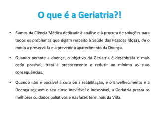 O que é a Geriatria?!
• Ramos da Ciência Médica dedicado à análise e à procura de soluções para
todos os problemas que digam respeito à Saúde das Pessoas Idosas, de o
modo a preservá-la e a prevenir o aparecimento da Doença.
• Quando perante a doença, o objetivo da Geriatria é descobri-la o mais
cedo possível, tratá-la precocemente e reduzir ao mínimo as suas
consequências.
• Quando não é possível a cura ou a reabilitação, e o Envelhecimento e a
Doença seguem o seu curso inevitável e inexorável, a Geriatria presta os
melhores cuidados paliativos e nas fases terminais da Vida.
 