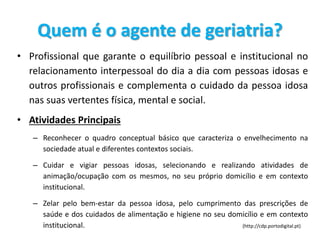 Quem é o agente de geriatria?
• Profissional que garante o equilíbrio pessoal e institucional no
relacionamento interpessoal do dia a dia com pessoas idosas e
outros profissionais e complementa o cuidado da pessoa idosa
nas suas vertentes física, mental e social.
• Atividades Principais
– Reconhecer o quadro conceptual básico que caracteriza o envelhecimento na
sociedade atual e diferentes contextos sociais.
– Cuidar e vigiar pessoas idosas, selecionando e realizando atividades de
animação/ocupação com os mesmos, no seu próprio domicílio e em contexto
institucional.
– Zelar pelo bem-estar da pessoa idosa, pelo cumprimento das prescrições de
saúde e dos cuidados de alimentação e higiene no seu domicílio e em contexto
institucional. (http://cdp.portodigital.pt)
 