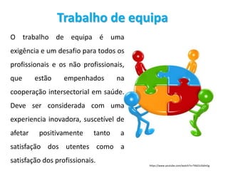 Trabalho de equipa
O trabalho de equipa é uma
exigência e um desafio para todos os
profissionais e os não profissionais,
que estão empenhados na
cooperação intersectorial em saúde.
Deve ser considerada com uma
experiencia inovadora, suscetível de
afetar positivamente tanto a
satisfação dos utentes como a
satisfação dos profissionais.
https://www.youtube.com/watch?v=TK6ZJUGdm5g
 