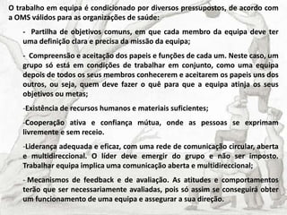O trabalho em equipa é condicionado por diversos pressupostos, de acordo com
a OMS válidos para as organizações de saúde:
- Partilha de objetivos comuns, em que cada membro da equipa deve ter
uma definição clara e precisa da missão da equipa;
- Compreensão e aceitação dos papeis e funções de cada um. Neste caso, um
grupo só está em condições de trabalhar em conjunto, como uma equipa
depois de todos os seus membros conhecerem e aceitarem os papeis uns dos
outros, ou seja, quem deve fazer o quê para que a equipa atinja os seus
objetivos ou metas;
-Existência de recursos humanos e materiais suficientes;
-Cooperação ativa e confiança mútua, onde as pessoas se exprimam
livremente e sem receio.
-Liderança adequada e eficaz, com uma rede de comunicação circular, aberta
e multidireccional. O líder deve emergir do grupo e não ser imposto.
Trabalhar equipa implica uma comunicação aberta e multidireccional;
- Mecanismos de feedback e de avaliação. As atitudes e comportamentos
terão que ser necessariamente avaliadas, pois só assim se conseguirá obter
um funcionamento de uma equipa e assegurar a sua direção.
 