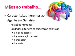 Mãos ao trabalho…
• Características inerentes ao
Agente em Geriatria
– Relações humanas
– Cuidados a ter em consideração relativos
• à higiene pessoal
• à apresentação pessoal
• à linguagem
• à atitude
 