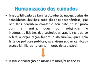 Humanização dos cuidados
• Impossibilidade da família atender às necessidades de
seus idosos, devido a condições socioeconómicas, que
não lhes permitem manter o seu ente no lar junto
com a família, quer por exigências e
incompatibilidades das sociedades atuais no que se
refere à organização laboral e da família, quer pela
falta de políticas públicas, que visem apoiar os idosos
e seus familiares no cumprimento de seu papel.
• Institucionalização do idoso em lares/residências
 
