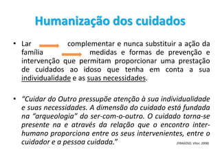 Humanização dos cuidados
• Lar complementar e nunca substituir a ação da
família medidas e formas de prevenção e
intervenção que permitam proporcionar uma prestação
de cuidados ao idoso que tenha em conta a sua
individualidade e as suas necessidades.
• “Cuidar do Outro pressupõe atenção à sua individualidade
e suas necessidades. A dimensão do cuidado está fundada
na “arqueologia” do ser-com-o-outro. O cuidado torna-se
presente na e através da relação que o encontro inter-
humano proporciona entre os seus intervenientes, entre o
cuidador e a pessoa cuidada.” (FRAGOSO, Vitor; 2008)
 