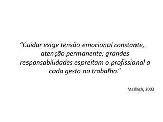 “Cuidar exige tensão emocional constante,
atenção permanente; grandes
responsabilidades espreitam o profissional a
cada gesto no trabalho.”
Maslach, 2003
 
