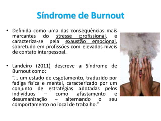 Síndrome de Burnout
• Definida como uma das consequências mais
marcantes do stresse profissional, e
caracteriza-se pela exaustão emocional,
sobretudo em profissões com elevados níveis
de contato interpessoal.
• Landeiro (2011) descreve a Síndrome de
Burnout como:
“... um estado de esgotamento, traduzido por
fadiga física e mental, caracterizado por um
conjunto de estratégias adotadas pelos
indivíduos – como afastamento e
desumanização – alternando o seu
comportamento no local de trabalho.”
 