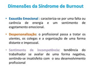 Dimensões da Síndrome de Burnout
• Exaustão Emocional : caracteriza-se por uma falta ou
carência de energia e um sentimento de
esgotamento emocional.
• Despersonalização: o profissional passa a tratar os
utentes, os colegas e a organização de uma forma
distante e impessoal.
• Sentimento de incompetência: tendência do
trabalhador se avaliar de uma forma negativa,
sentindo-se insatisfeito com o seu desenvolvimento
profissional
 