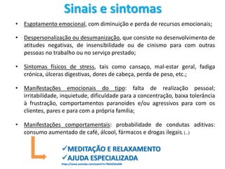 Sinais e sintomas
• Esgotamento emocional, com diminuição e perda de recursos emocionais;
• Despersonalização ou desumanização, que consiste no desenvolvimento de
atitudes negativas, de insensibilidade ou de cinismo para com outras
pessoas no trabalho ou no serviço prestado;
• Sintomas físicos de stress, tais como cansaço, mal-estar geral, fadiga
crónica, úlceras digestivas, dores de cabeça, perda de peso, etc.;
• Manifestações emocionais do tipo: falta de realização pessoal;
irritabilidade, inquietude, dificuldade para a concentração, baixa tolerância
à frustração, comportamentos paranoides e/ou agressivos para com os
clientes, pares e para com a própria família;
• Manifestações comportamentais: probabilidade de condutas aditivas:
consumo aumentado de café, álcool, fármacos e drogas ilegais, (…)
MEDITAÇÃO E RELAXAMENTO
AJUDA ESPECIALIZADA
https://www.youtube.com/watch?v=T6hJtX2JwkM
 