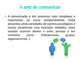 A arte de comunicar
• A comunicação é dos processos mais complexos e
importantes no nosso comportamento. Estão
presentes umas variedades de eventos psicológicos e
sociais envolvendo uma interação simbólica. Estes
eventos ocorrem dentro e entre pessoas e em
contextos vários. (interpessoais, grupos,
organizacionais…)
 