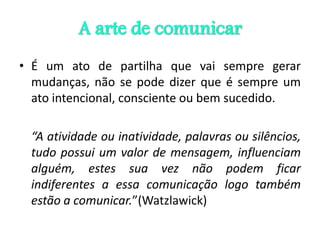 A arte de comunicar
• É um ato de partilha que vai sempre gerar
mudanças, não se pode dizer que é sempre um
ato intencional, consciente ou bem sucedido.
“A atividade ou inatividade, palavras ou silêncios,
tudo possui um valor de mensagem, influenciam
alguém, estes sua vez não podem ficar
indiferentes a essa comunicação logo também
estão a comunicar.”(Watzlawick)
 