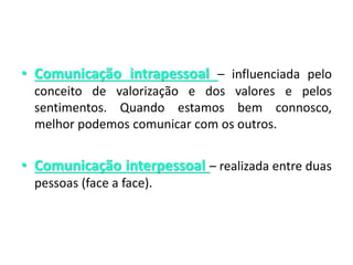 • Comunicação intrapessoal – influenciada pelo
conceito de valorização e dos valores e pelos
sentimentos. Quando estamos bem connosco,
melhor podemos comunicar com os outros.
• Comunicação interpessoal – realizada entre duas
pessoas (face a face).
 