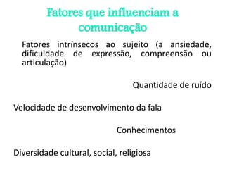 Fatores que influenciam a
comunicação
Fatores intrínsecos ao sujeito (a ansiedade,
dificuldade de expressão, compreensão ou
articulação)
Quantidade de ruído
Velocidade de desenvolvimento da fala
Conhecimentos
Diversidade cultural, social, religiosa
 