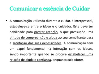 Comunicar a essência de Cuidar
• A comunicação utilizada durante o cuidar, é interpessoal,
estabelece-se entre o idoso e o cuidador. Este deve ter
habilidade para prestar atenção, o que pressupõe uma
atitude de compreensão e ajuda ao seu semelhante para
a satisfação das suas necessidades. A comunicação tem
um papel fundamental na interação com os idosos,
sendo importante quando se procura estabelecer uma
relação de ajuda e confiança, enquanto cuidadores.
 