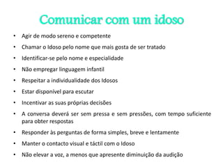 Comunicar com um idoso
• Agir de modo sereno e competente
• Chamar o Idoso pelo nome que mais gosta de ser tratado
• Identificar-se pelo nome e especialidade
• Não empregar linguagem infantil
• Respeitar a individualidade dos Idosos
• Estar disponível para escutar
• Incentivar as suas próprias decisões
• A conversa deverá ser sem pressa e sem pressões, com tempo suficiente
para obter respostas
• Responder às perguntas de forma simples, breve e lentamente
• Manter o contacto visual e táctil com o Idoso
• Não elevar a voz, a menos que apresente diminuição da audição
 