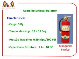 “ G U A R D I Õ E S   D O   F O G O ”



                                        Aparelho Extintor Halotron

               Características
                - Carga: 5 Kg

                - Tempo descarga: 12 a 17 Seg

                - Pressão Trabalho: 0,69 Mpa/100 PSI

                - Capacidade Extintora: 1 A - 10 BC                  Mangueira
                                                                      Flexível
 