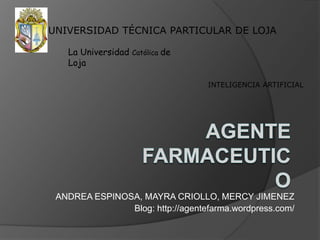 UNIVERSIDAD TÉCNICA PARTICULAR DE LOJA La Universidad Católica de Loja INTELIGENCIA ARTIFICIAL AGENTE FARMACEUTICO ANDREA ESPINOSA, MAYRA CRIOLLO, MERCY JIMENEZ Blog: http://agentefarma.wordpress.com/  
