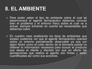 8. EL AMBIENTEPara poder saber el tipo de ambiente sobre el cual se desenvolverá el agente farmacéutico debemos conocer bien el problema y el entorno físico sobre el cual va a actuar, siempre tomando en cuenta las necesidades que debemos cubrir. En nuestro caso analizando los tipos de ambientes que existen podemos ver que el agente farmacéutico operará sobre un entorno parcialmente observable ya que por algún factor como el ruido dentro de la farmacia puede no obtener la información necesaria para buscar el producto que desea el cliente y discreto por que en efecto las percepciones que realiza el agente son finitas y están cuantificadas así como sus acciones.