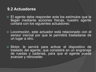 Sensores de Fuerza sensitiva, le permite al agente percibir y controlar la ubicación de sus articulaciones con mucha mayor precisión.Sensor Táctil le permite tener contacto con las personas y aplicar la fuerza necesaria de acuerdo al medicamentoSensor Inercial, éste sensor le ayuda para la captura y análisis de movimiento, y a medir la aceleración y velocidad angular.Cámara, le permite capturara las imágenes en tiempo real, es decir captar escenas del medio ambiente.sensores Bump izquierda y derecha para detectar choques.Programa de OCR, para el reconocimiento de los caracteres de la receta médica escrita de forma manuscrita por los médicos