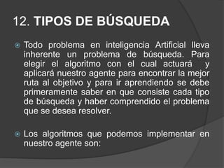 10. TIPO DE AGENTEEntre los distintos tipos de agentes que se presentan en Inteligencia Artificial, y analizando las tareas o actividades que realizará nuestro agente se ha podido concluir que es un Agente Basado en objetivos ya que nuestro problema se basa en la consecución de un fin y basado en utilidad porque debe emprender todas aquellas acciones que favorezcan obtener el máximo de su medida de rendimiento  para el éxito en la realización de sus tareas encontrar la mejor ruta.