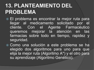 12.1 Algoritmo de búsqueda A* El algoritmo de búsqueda  que se acopla con el agente farmacéutico es el algoritmo A* también pronunciada búsqueda en estrella. La  ventaja  que ofrece este algoritmo a nuestro agente es que permite evaluar los nodos combinados g(n) determinando el coste para alcanzar el nodo, y h(n) evalúa el coste para llegar al objetivo; como sabemos este algoritmo es para encontrar caminos en grafos, apoyándose en el hecho de que a veces para llegar a la solución hay que dar pasos que tienen un mayor coste que otros. Es una combinación del algoritmo en profundidad y el de anchura, lo que ayuda a encontrar la solución optima.