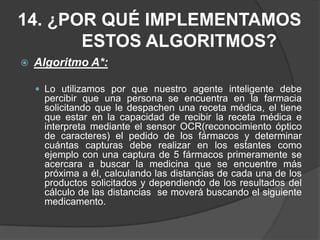12.3 Algoritmo GenéticoEl agente puede basarse en algunas técnicas para su aprendizaje (árboles de decisión, algoritmos genéticos, reglas de inducción); para el  agente farmacéutico que se modela en este proyecto   se lo caracteriza dentro del aprendizaje inductivo, ya que permite al agente  aprender de los hechos observados.Este tipo de algoritmos se puede utilizar en cualquier tipo de problema, ya que se basa en el principio de la evolución natural
