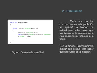 16.DESCRIPCION: CODIGO DE 	ALGORITMO GENÉTICOEl algoritmo genético puede presentar diversas variaciones, dependiendo de cómo se aplican los operadores genéticos (cruzamiento, mutación), de cómo se realiza la selección y de cómo se decide el reemplazo de los individuos para formar la nueva población, para generar las distintas rutas hemos ejecutado cada una de las parte que lo conforma estas son: