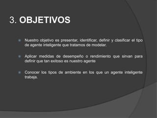  3. OBJETIVOSNuestro objetivo es presentar, identificar, definir y clasificar el tipo de agente inteligente que tratamos de modelar.Aplicar medidas de desempeño o rendimiento que sirvan para  definir que tan exitoso es nuestro agenteConocer los tipos de ambiente en los que un agente inteligente trabaja.