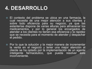 4. DESARROLLOEl contexto del problema se ubica en una farmacia, la cual necesita de una mejor atención a sus clientes y sobre todo eficiencia para su negocio, ya que las estanterías dispone de varias alturas para almacenar los medicamentos, y por lo general los encargados de atender a los clientes no tienen esa eficiencia y la rapidez que se necesita para el momento de atender y despachar el pedido. Por lo que la solución y la mejor manera de incrementar la venta en el negocio y tener una mejor atención al cliente se ha optado por la implementación de un agente inteligente farmacéutico, que pueda resolver este inconveniente. 