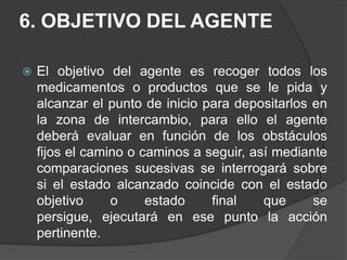 6. OBJETIVO DEL AGENTEEl objetivo del agente es recoger todos los medicamentos o productos que se le pida y alcanzar el punto de inicio para depositarlos en la zona de intercambio, para ello el agente deberá evaluar en función de los obstáculos fijos el camino o caminos a seguir, así mediante comparaciones sucesivas se interrogará sobre si el estado alcanzado coincide con el estado objetivo o estado final que se persigue, ejecutará en ese punto la acción pertinente.