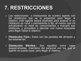 7. RESTRICCIONESLas restricciones  o limitaciones de nuestro agente son los obstáculos que se le presentan para llegar al objetivo, este agente estará diseñado para evaluar si un obstáculo es móvil y permanente o fijo, el mismo que irá actualizando su base de conocimientos y marcará ese obstáculo, y procederá a ejecutar una nueva búsqueda para llegar hasta el objetivo.Obstáculos Fijos.- Estos son las paredes del almacén y las estanterías. Obstáculos Móviles.- Son aquellos como cajas desparramadas, miembros del personal con los que el agente se pueda topar, para llegar al objetivo.