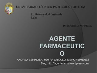 UNIVERSIDAD TÉCNICA PARTICULAR DE LOJA La Universidad Católica de Loja INTELIGENCIA ARTIFICIAL AGENTE FARMACEUTICO ANDREA ESPINOSA, MAYRA CRIOLLO, MERCY JIMENEZ Blog: http://agentefarma.wordpress.com/  