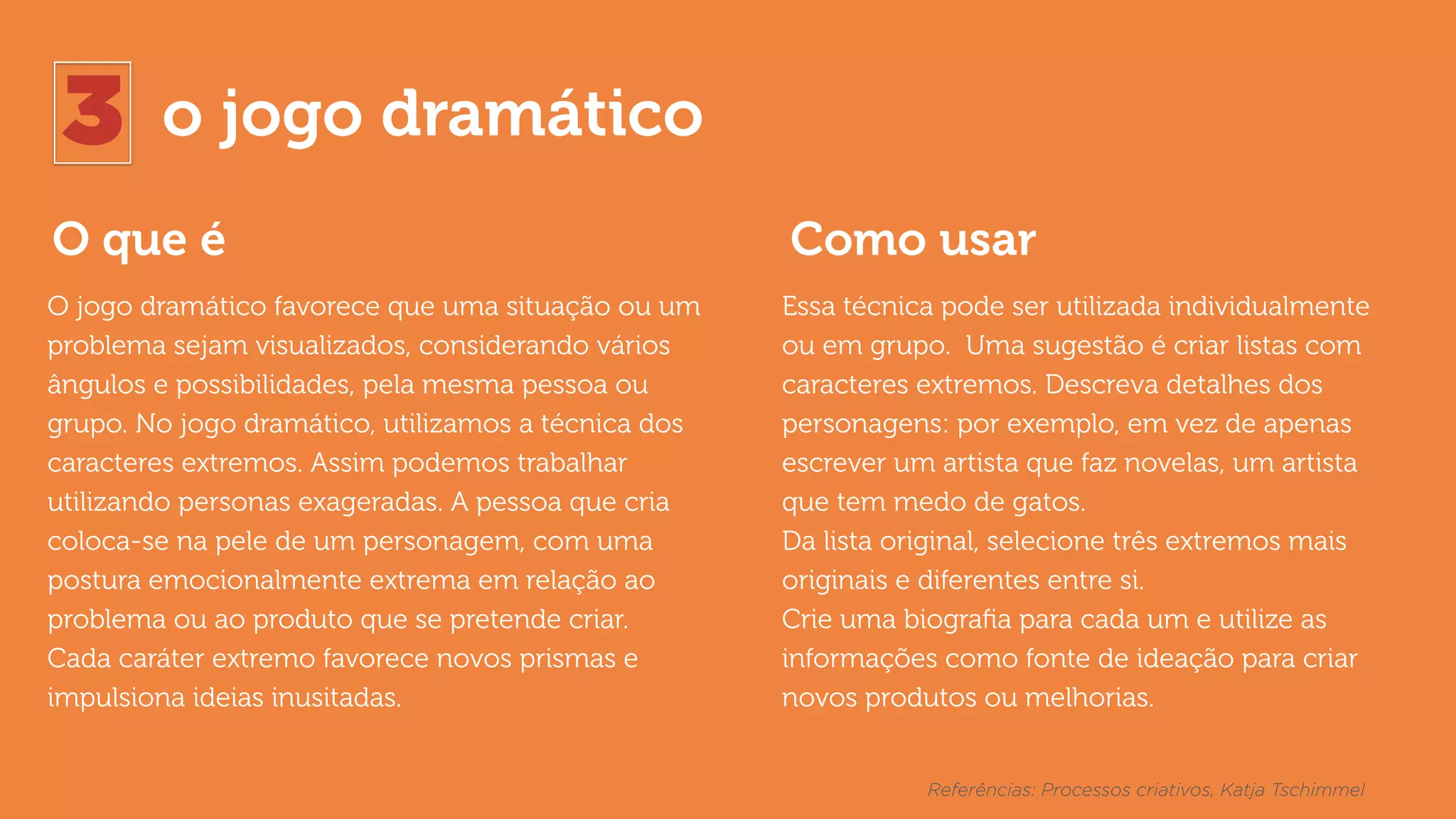 3 o jogo dramático
O que é Como usar
O jogo dramático favorece que uma situação ou um
problema sejam visualizados, considerando vários
ângulos e possibilidades, pela mesma pessoa ou
grupo. No jogo dramático, utilizamos a técnica dos
caracteres extremos. Assim podemos trabalhar
utilizando personas exageradas. A pessoa que cria
coloca-se na pele de um personagem, com uma
postura emocionalmente extrema em relação ao
problema ou ao produto que se pretende criar.  
Cada caráter extremo favorece novos prismas e
impulsiona ideias inusitadas.
Essa técnica pode ser utilizada individualmente
ou em grupo. Uma sugestão é criar listas com
caracteres extremos. Descreva detalhes dos
personagens: por exemplo, em vez de apenas
escrever um artista que faz novelas, um artista
que tem medo de gatos.
Da lista original, selecione três extremos mais
originais e diferentes entre si.
Crie uma biograﬁa para cada um e utilize as
informações como fonte de ideação para criar
novos produtos ou melhorias.
Referências: Processos criativos, Katja Tschimmel
 