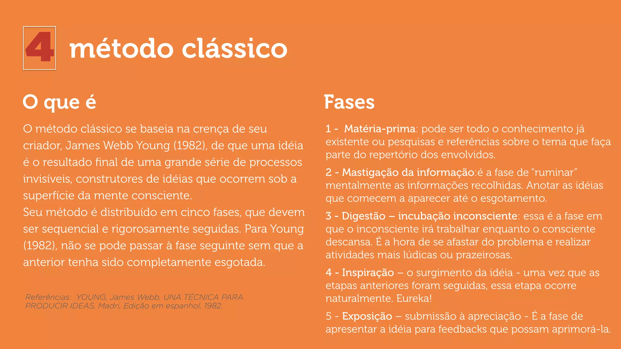 4 método clássico
O que é Fases
O método clássico se baseia na crença de seu
criador, James Webb Young (1982), de que uma idéia
é o resultado ﬁnal de uma grande série de processos
invisíveis, construtores de idéias que ocorrem sob a
superfície da mente consciente.  
Seu método é distribuído em cinco fases, que devem
ser sequencial e rigorosamente seguidas. Para Young
(1982), não se pode passar à fase seguinte sem que a
anterior tenha sido completamente esgotada.
1 - Matéria-prima: pode ser todo o conhecimento já
existente ou pesquisas e referências sobre o tema que faça
parte do repertório dos envolvidos.
2 - Mastigação da informação:é a fase de “ruminar”
mentalmente as informações recolhidas. Anotar as idéias
que comecem a aparecer até o esgotamento.
3 - Digestão – incubação inconsciente: essa é a fase em
que o inconsciente irá trabalhar enquanto o consciente
descansa. É a hora de se afastar do problema e realizar
atividades mais lúdicas ou prazeirosas.
4 - Inspiração – o surgimento da idéia - uma vez que as
etapas anteriores foram seguidas, essa etapa ocorre
naturalmente. Eureka!
5 - Exposição – submissão à apreciação - É a fase de
apresentar a idéia para feedbacks que possam aprimorá-la.
Referências: YOUNG, James Webb. UNA TÉCNICA PARA
PRODUCIR IDEAS, Madri, Edição em espanhol, 1982.
 