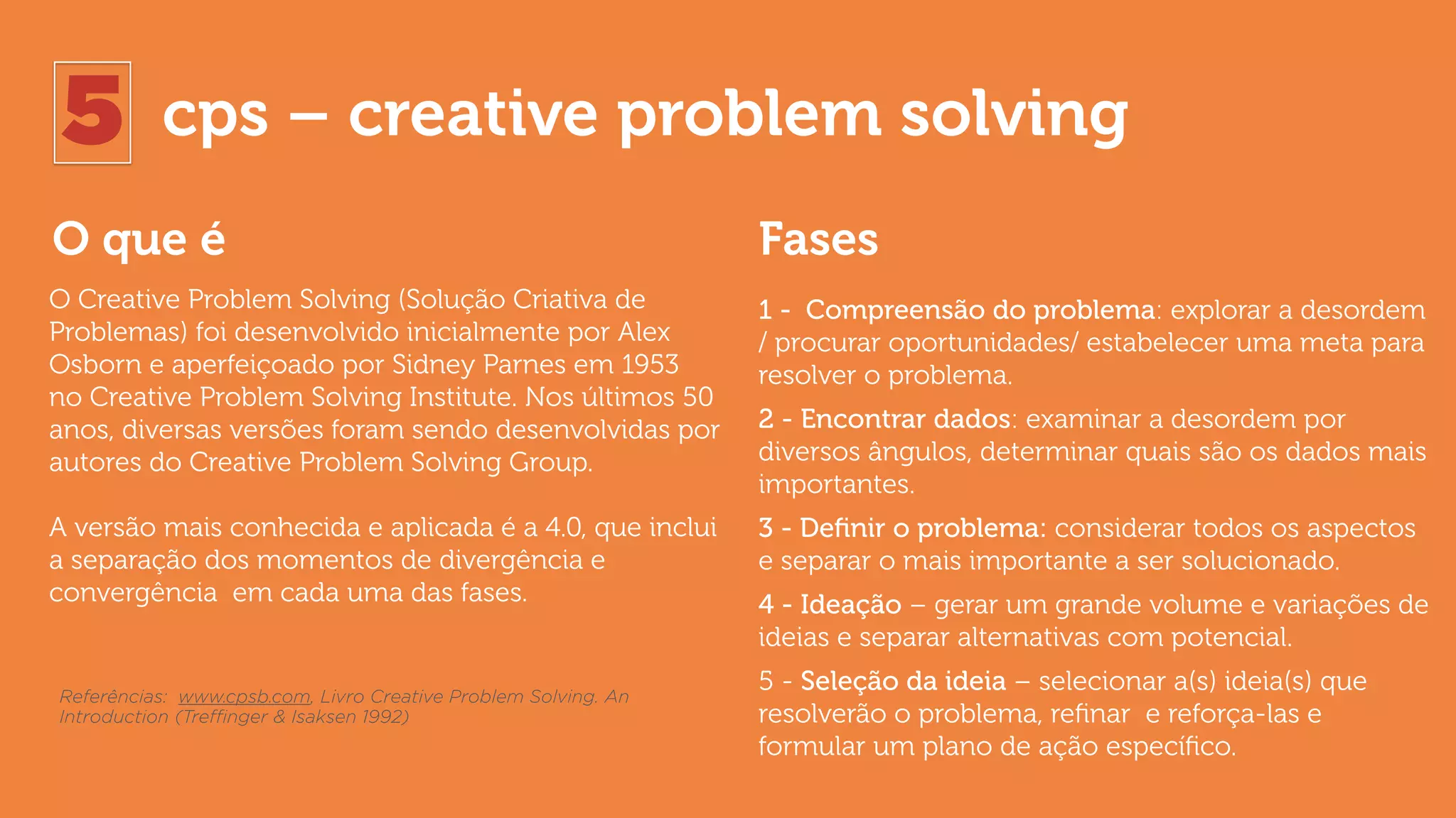5 cps – creative problem solving
O que é Fases
O Creative Problem Solving (Solução Criativa de
Problemas) foi desenvolvido inicialmente por Alex
Osborn e aperfeiçoado por Sidney Parnes em 1953
no Creative Problem Solving Institute. Nos últimos 50
anos, diversas versões foram sendo desenvolvidas por
autores do Creative Problem Solving Group.
A versão mais conhecida e aplicada é a 4.0, que inclui
a separação dos momentos de divergência e
convergência em cada uma das fases.
1 - Compreensão do problema: explorar a desordem
/ procurar oportunidades/ estabelecer uma meta para
resolver o problema.
2 - Encontrar dados: examinar a desordem por
diversos ângulos, determinar quais são os dados mais
importantes.
3 - Deﬁnir o problema: considerar todos os aspectos
e separar o mais importante a ser solucionado.
4 - Ideação – gerar um grande volume e variações de
ideias e separar alternativas com potencial.
5 - Seleção da ideia – selecionar a(s) ideia(s) que
resolverão o problema, reﬁnar e reforça-las e
formular um plano de ação especíﬁco.
Referências: www.cpsb.com, Livro Creative Problem Solving. An
Introduction (Treﬃnger & Isaksen 1992)
 