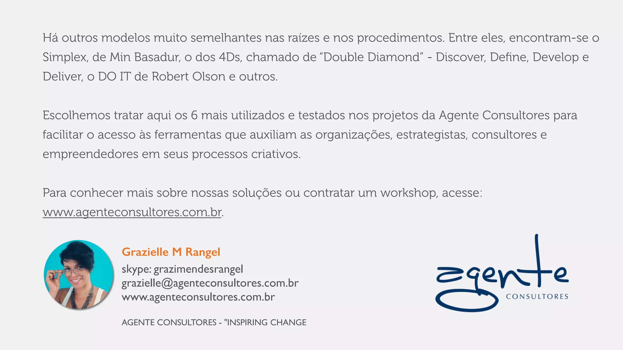 Há outros modelos muito semelhantes nas raízes e nos procedimentos. Entre eles, encontram-se o
Simplex, de Min Basadur, o dos 4Ds, chamado de “Double Diamond” - Discover, Deﬁne, Develop e
Deliver, o DO IT de Robert Olson e outros.
Escolhemos tratar aqui os 6 mais utilizados e testados nos projetos da Agente Consultores para
facilitar o acesso às ferramentas que auxiliam as organizações, estrategistas, consultores e
empreendedores em seus processos criativos.
Para saber mais sobre nossas soluções ou contratar um workshop, acesse:
www.agenteconsultores.com.br.
Grazielle M Rangel
skype: grazimendesrangel
grazielle@agenteconsultores.com.br
www.agenteconsultores.com.br
AGENTE CONSULTORES - "INSPIRING CHANGE
 