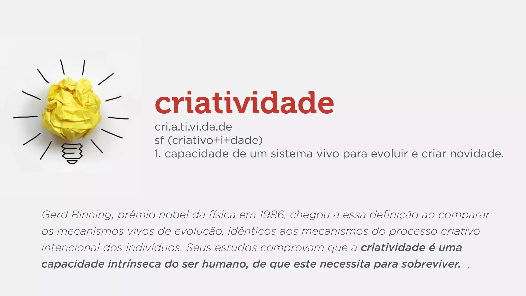 criatividade
cri.a.ti.vi.da.de
sf (criativo+i+dade)
1. capacidade de um sistema vivo para evoluir e criar novidade.
Gerd Binning, prêmio nobel da física em 1986, chegou a essa deﬁnição ao comparar
os mecanismos vivos de evolução, idênticos aos mecanismos do processo criativo
intencional dos indivíduos. Seus estudos comprovam que a criatividade é uma
capacidade intrínseca do ser humano, de que este necessita para sobreviver. .
 