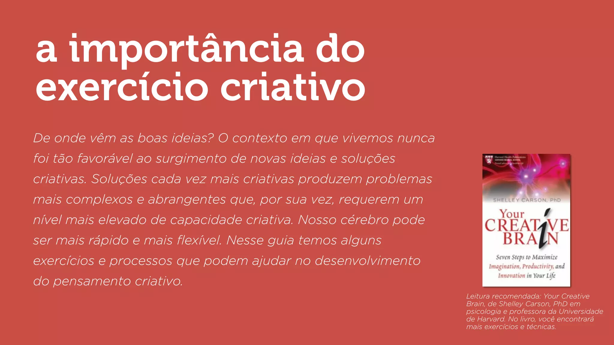 a importância do
exercício criativo
De onde vêm as boas ideias? O contexto em que vivemos nunca
foi tão favorável ao surgimento de novas ideias e soluções
criativas. Soluções cada vez mais criativas produzem problemas
mais complexos e abrangentes que, por sua vez, requerem um
nível mais elevado de capacidade criativa. Nosso cérebro pode
ser mais rápido e mais ﬂexível. Nesse guia temos alguns
exercícios e processos que podem ajudar no desenvolvimento
do pensamento criativo.
Leitura recomendada: Your Creative
Brain, de Shelley Carson, PhD em
psicologia e professora da Universidade
de Harvard. No livro, você encontrará
mais exercícios e técnicas.
 