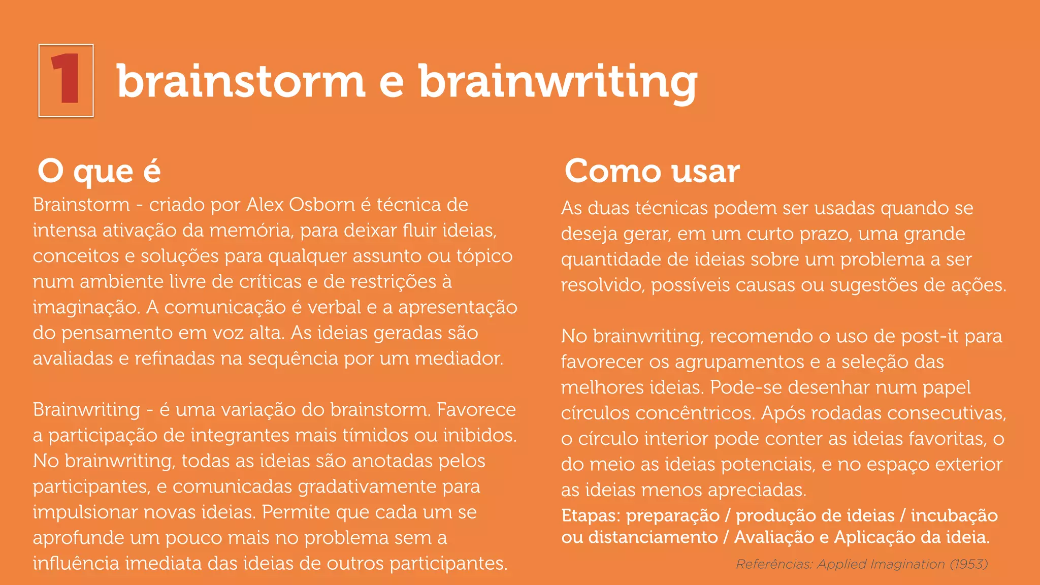 1 brainstorm e brainwriting
O que é Como usar
Brainstorm - criado por Alex Osborn é técnica de
intensa ativação da memória, para deixar ﬂuir ideias,
conceitos e soluções para qualquer assunto ou tópico
num ambiente livre de críticas e de restrições à
imaginação. A comunicação é verbal e a apresentação
do pensamento em voz alta. As ideias geradas são
avaliadas e reﬁnadas na sequência por um mediador.
Brainwriting - é uma variação do brainstorm. Favorece
a participação de integrantes mais tímidos ou inibidos.
No brainwriting, todas as ideias são anotadas pelos
participantes, e comunicadas gradativamente para
impulsionar novas ideias. Permite que cada um se
aprofunde um pouco mais no problema sem a
inﬂuência imediata das ideias de outros participantes.
As duas técnicas podem ser usadas quando se
deseja gerar, em um curto prazo, uma grande
quantidade de ideias sobre um problema a ser
resolvido, possíveis causas ou sugestões de ações.
No brainwriting, recomendo o uso de post-it para
favorecer os agrupamentos e a seleção das
melhores ideias. Pode-se desenhar num papel
círculos concêntricos. Após rodadas consecutivas,
o círculo interior pode conter as ideias favoritas, o
do meio as ideias potenciais, e no espaço exterior
as ideias menos apreciadas.
Referências: Applied Imagination (1953)
Etapas: preparação / produção de ideias / incubação
ou distanciamento / Avaliação e Aplicação da ideia.
 