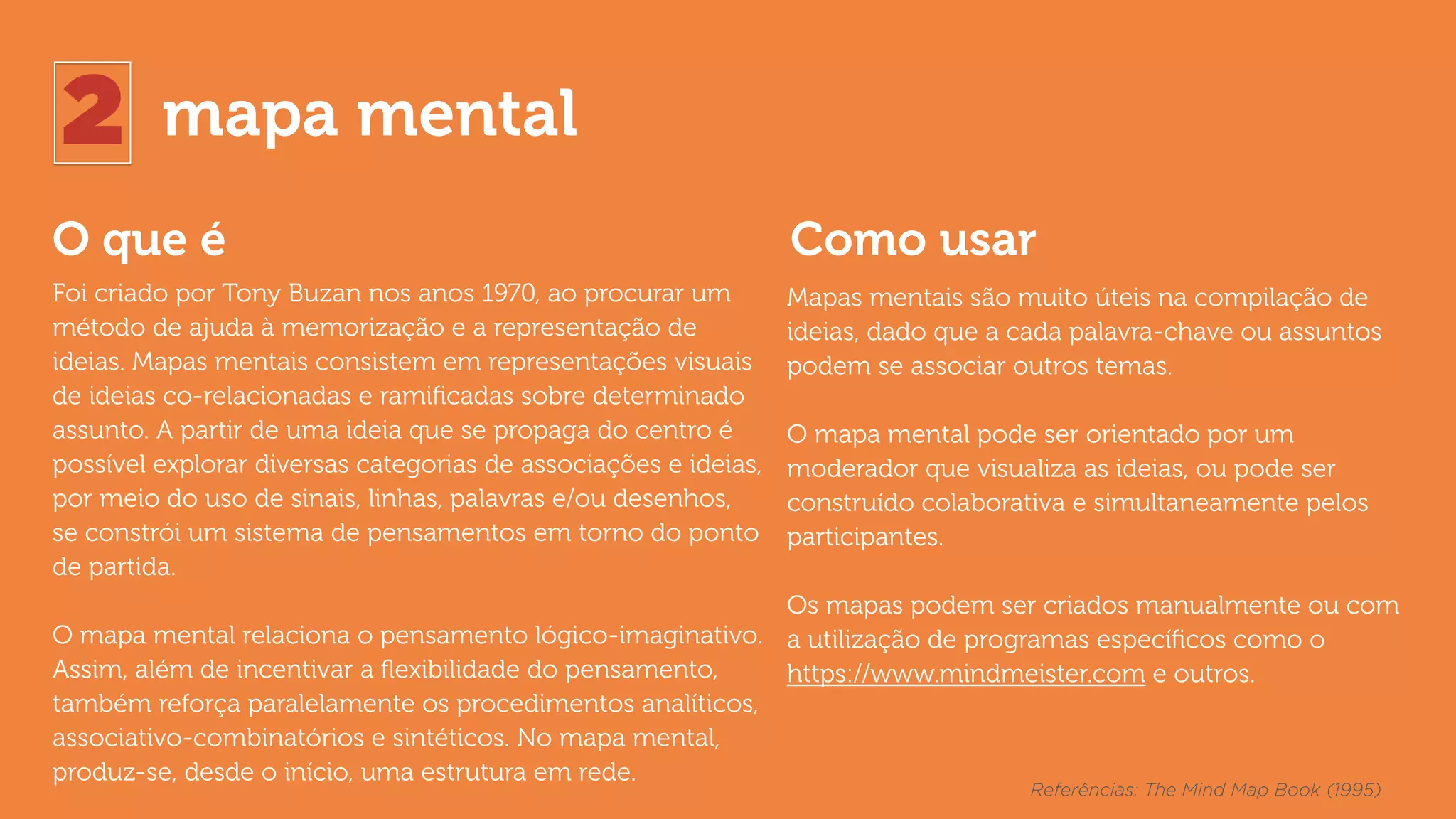 2 mapa mental
O que é Como usar
Foi criado por Tony Buzan nos anos 1970, ao procurar um
método de ajuda à memorização e a representação de
ideias. Mapas mentais consistem em representações visuais
de ideias co-relacionadas e ramiﬁcadas sobre determinado
assunto. A partir de uma ideia que se propaga do centro é
possível explorar diversas categorias de associações e ideias,
por meio do uso de sinais, linhas, palavras e/ou desenhos,
se constrói um sistema de pensamentos em torno do ponto
de partida.
O mapa mental relaciona o pensamento lógico-imaginativo.
Assim, além de incentivar a ﬂexibilidade do pensamento,
também reforça paralelamente os procedimentos analíticos,
associativo-combinatórios e sintéticos. No mapa mental,
produz-se, desde o início, uma estrutura em rede.
Mapas mentais são muito úteis na compilação de
ideias, dado que a cada palavra-chave ou assuntos
podem se associar outros temas.  
 
O mapa mental pode ser orientado por um
moderador que visualiza as ideias, ou pode ser
construído colaborativa e simultaneamente pelos
participantes.
Os mapas podem ser criados manualmente ou com
a utilização de programas especíﬁcos como o
https://www.mindmeister.com e outros.
Referências: The Mind Map Book (1995)
 