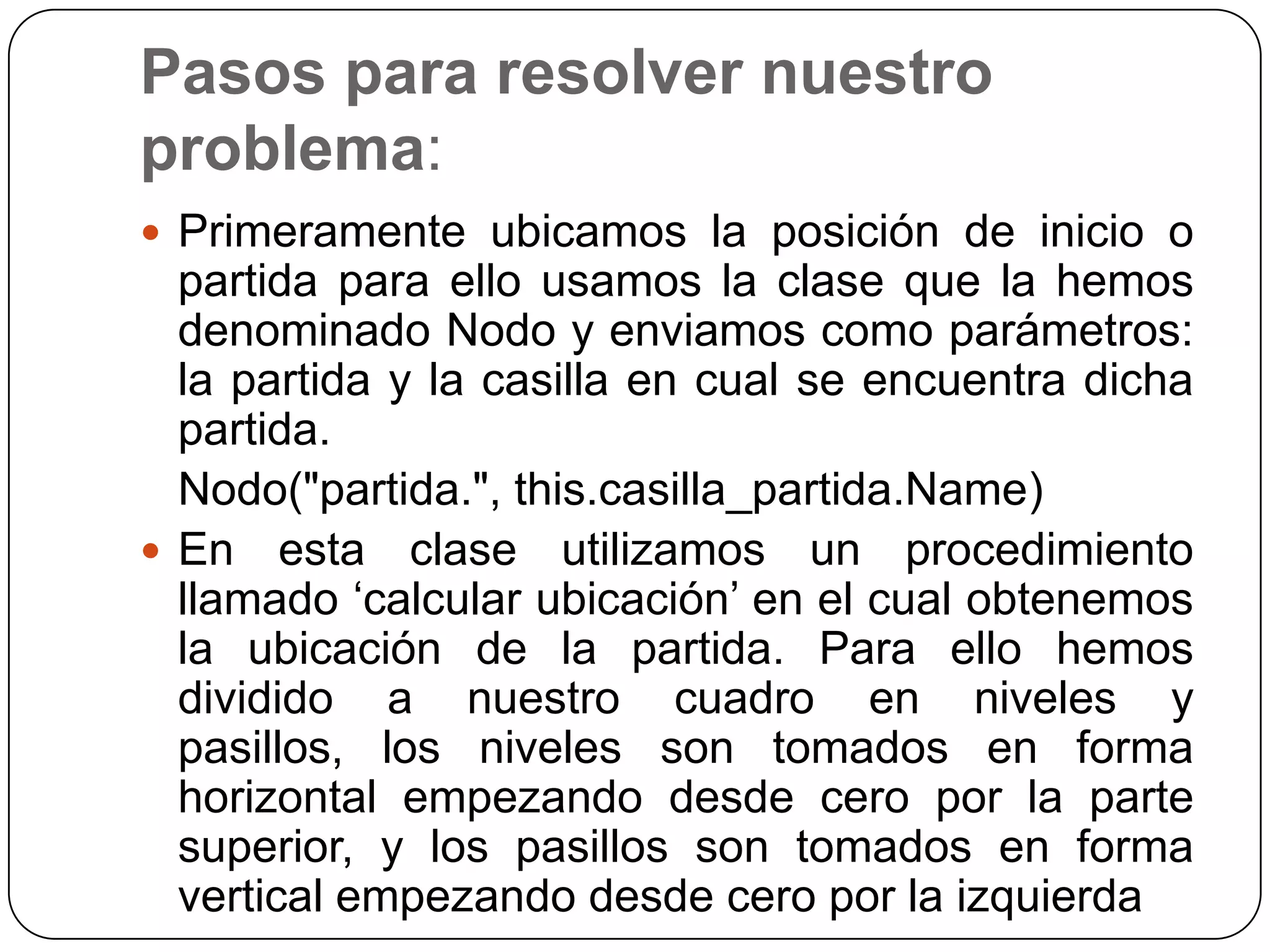 Pasos para resolver nuestro problema:Primeramente ubicamos la posición de inicio o partida para ello usamos la clase que la hemos denominado Nodo y enviamos como parámetros: la partida y la casilla en cual se encuentra dicha partida.	Nodo(&quot;partida.&quot;, this.casilla_partida.Name)En esta clase utilizamos un procedimiento llamado ‘calcular ubicación’ en el cual obtenemos la ubicación de la partida. Para ello hemos dividido a nuestro cuadro en niveles y pasillos, los niveles son tomados en forma horizontal empezando desde cero por la parte superior, y los pasillos son tomados en forma vertical empezando desde cero por la izquierda