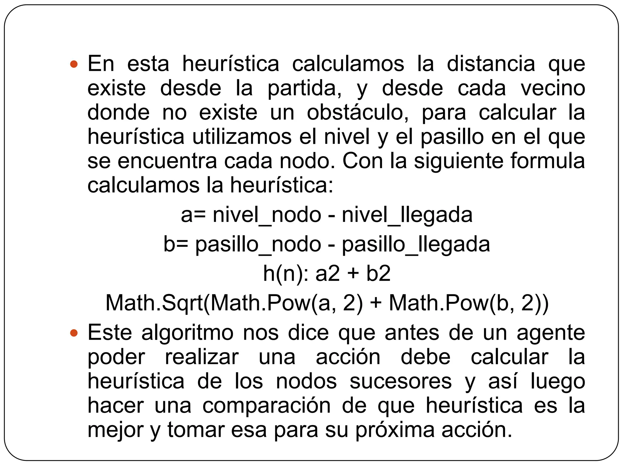 En esta heurística calculamos la distancia que existe desde la partida, y desde cada vecino donde no existe un obstáculo, para calcular la heurística utilizamos el nivel y el pasillo en el que se encuentra cada nodo. Con la siguiente formula calculamos la heurística:a= nivel_nodo - nivel_llegadab= pasillo_nodo - pasillo_llegadah(n): a2 + b2Math.Sqrt(Math.Pow(a, 2) + Math.Pow(b, 2))Este algoritmo nos dice que antes de un agente poder realizar una acción debe calcular la heurística de los nodos sucesores y así luego hacer una comparación de que heurística es la mejor y tomar esa para su próxima acción.