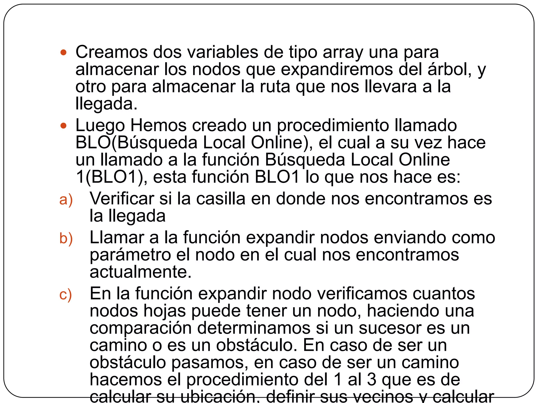 Creamos dos variables de tipo array una para almacenar los nodos que expandiremos del árbol, y otro para almacenar la ruta que nos llevara a la llegada.Luego Hemos creado un procedimiento llamado BLO(Búsqueda Local Online), el cual a su vez hace un llamado a la función Búsqueda Local Online 1(BLO1), esta función BLO1 lo que nos hace es:Verificar si la casilla en donde nos encontramos es la llegadaLlamar a la función expandir nodos enviando como parámetro el nodo en el cual nos encontramos actualmente.En la función expandir nodo verificamos cuantos nodos hojas puede tener un nodo, haciendo una comparación determinamos si un sucesor es un camino o es un obstáculo. En caso de ser un obstáculo pasamos, en caso de ser un camino hacemos el procedimiento del 1 al 3 que es de calcular su ubicación, definir sus vecinos y calcular la heurística.