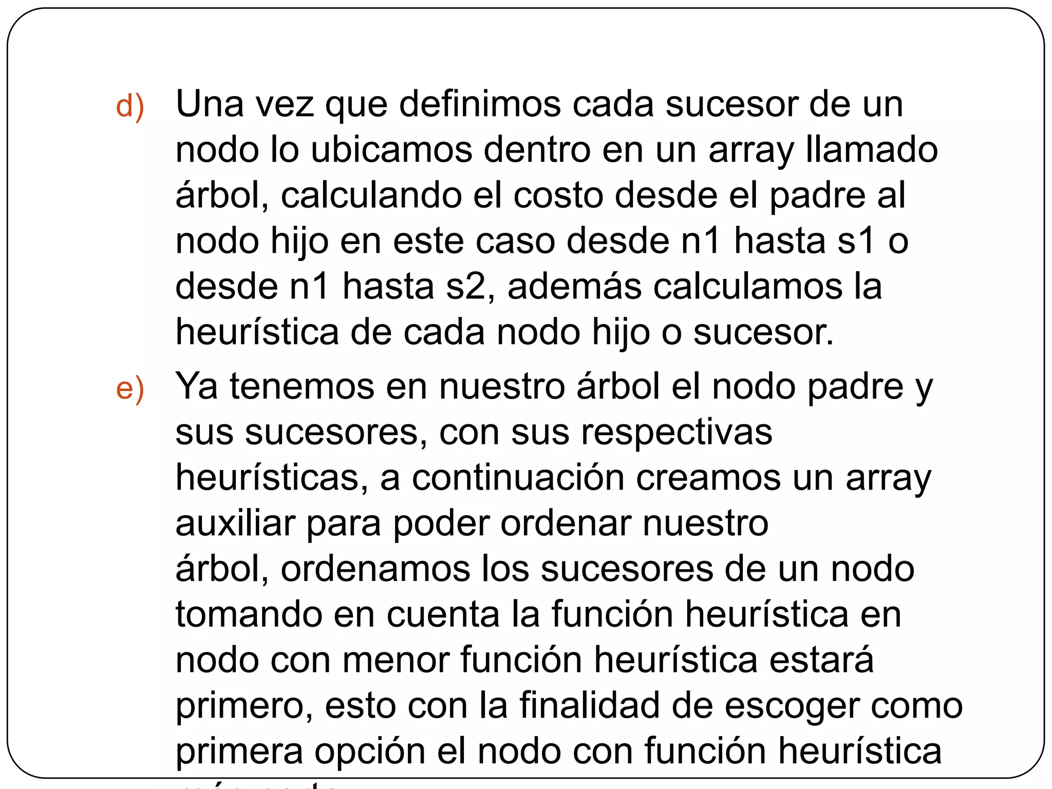 Una vez que definimos cada sucesor de un nodo lo ubicamos dentro en un array llamado árbol, calculando el costo desde el padre al nodo hijo en este caso desde n1 hasta s1 o desde n1 hasta s2, además calculamos la heurística de cada nodo hijo o sucesor.Ya tenemos en nuestro árbol el nodo padre y sus sucesores, con sus respectivas heurísticas, a continuación creamos un array auxiliar para poder ordenar nuestro árbol, ordenamos los sucesores de un nodo tomando en cuenta la función heurística en nodo con menor función heurística estará primero, esto con la finalidad de escoger como primera opción el nodo con función heurística más corta.